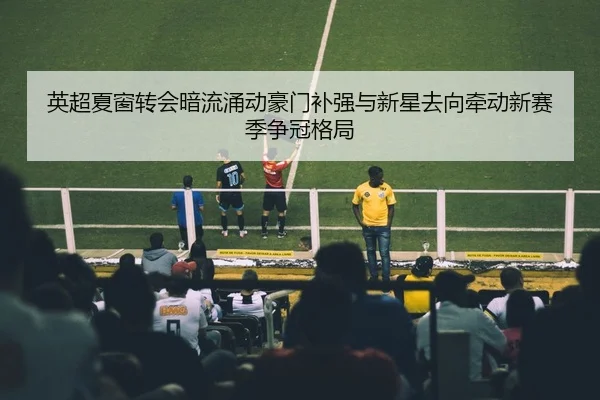 英超夏窗转会暗流涌动豪门补强与新星去向牵动新赛季争冠格局