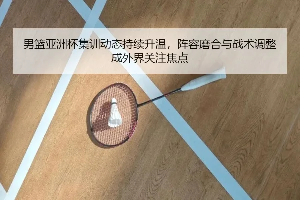 男篮亚洲杯集训动态持续升温，阵容磨合与战术调整成外界关注焦点